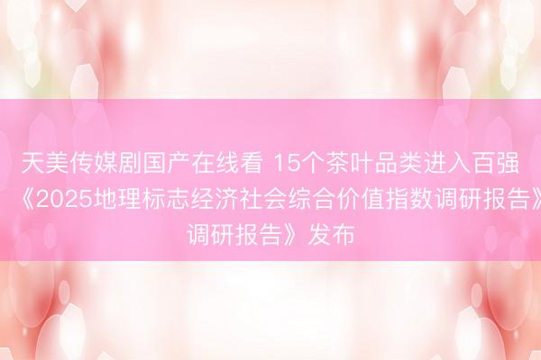 天美传媒剧国产在线看 15个茶叶品类进入百强名单！《2025地理标志经济社会综合价值指数调研报告》发布