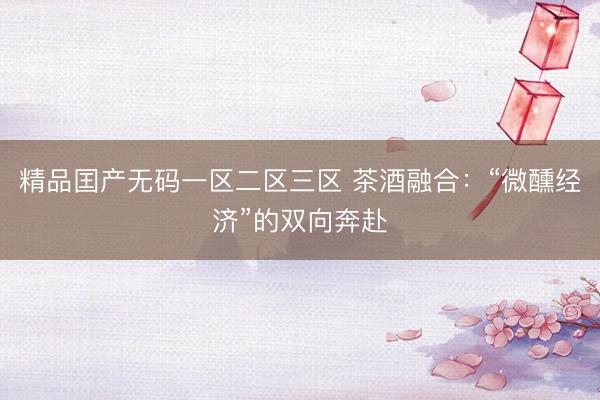 精品囯产无码一区二区三区 茶酒融合：“微醺经济”的双向奔赴