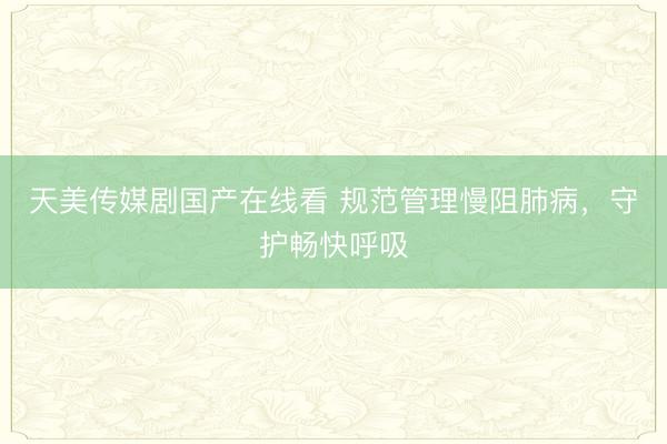 天美传媒剧国产在线看 规范管理慢阻肺病，守护畅快呼吸