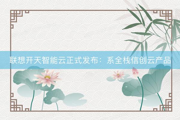 联想开天智能云正式发布：系全栈信创云产品