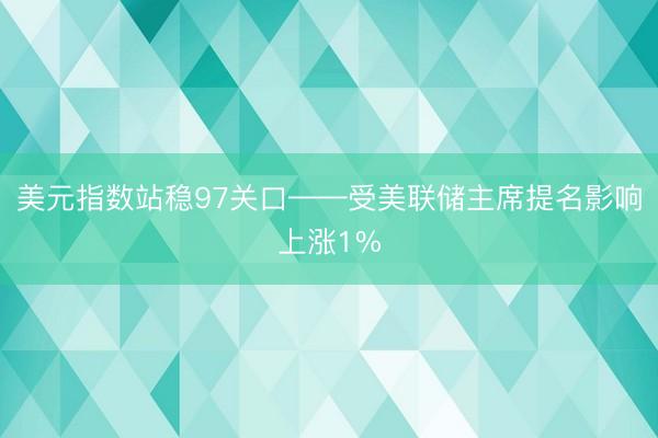 美元指数站稳97关口——受美联储主席提名影响上涨1%