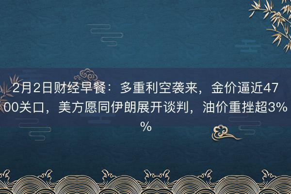 2月2日财经早餐：多重利空袭来，金价逼近4700关口，美方愿同伊朗展开谈判，油价重挫超3%