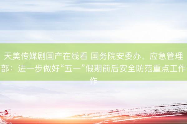 天美传媒剧国产在线看 国务院安委办、应急管理部：进一步做好“五一”假期前后安全防范重点工作