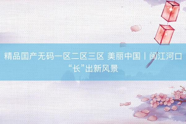 精品囯产无码一区二区三区 美丽中国丨闽江河口“长”出新风景