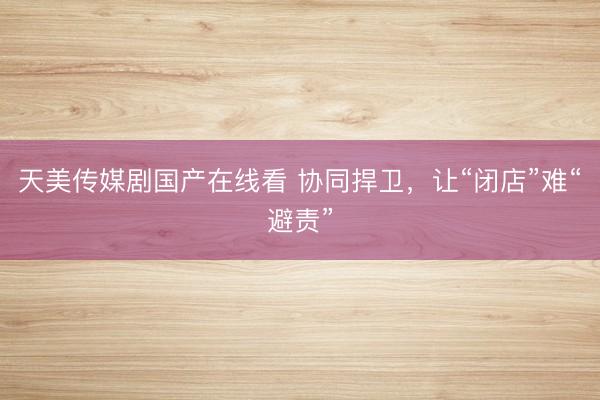 天美传媒剧国产在线看 协同捍卫，让“闭店”难“避责”