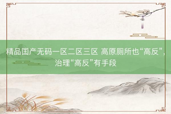 精品囯产无码一区二区三区 高原厕所也“高反”，治理“高反”有手段