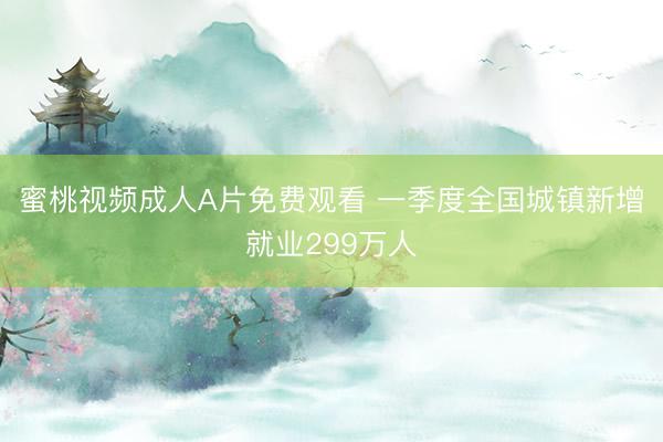 蜜桃视频成人A片免费观看 一季度全国城镇新增就业299万人