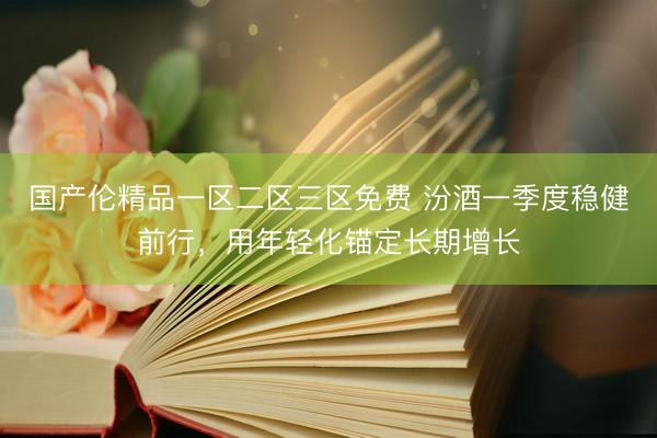 国产伦精品一区二区三区免费 汾酒一季度稳健前行，用年轻化锚定长期增长