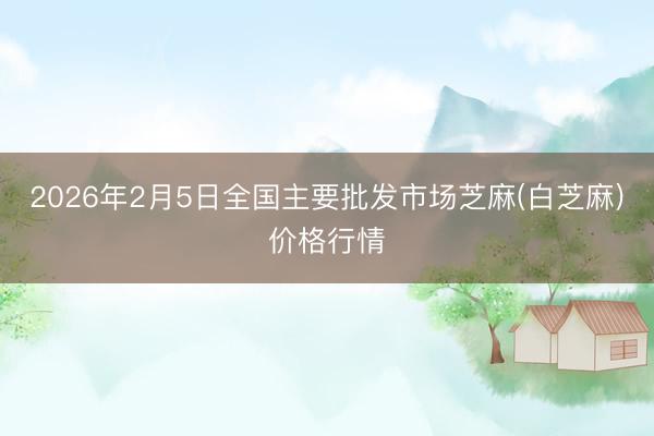 2026年2月5日全国主要批发市场芝麻(白芝麻)价格行情