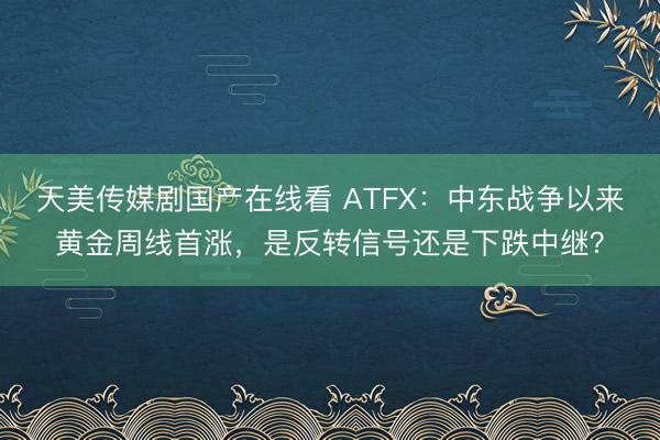 天美传媒剧国产在线看 ATFX：中东战争以来黄金周线首涨，是反转信号还是下跌中继？