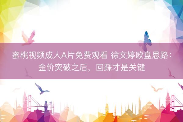 蜜桃视频成人A片免费观看 徐文婷欧盘思路：金价突破之后，回踩才是关键