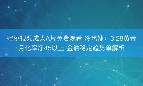 蜜桃视频成人A片免费观看 冷艺婕：3.28黄金月化率净45以上 金油稳定趋势单解析