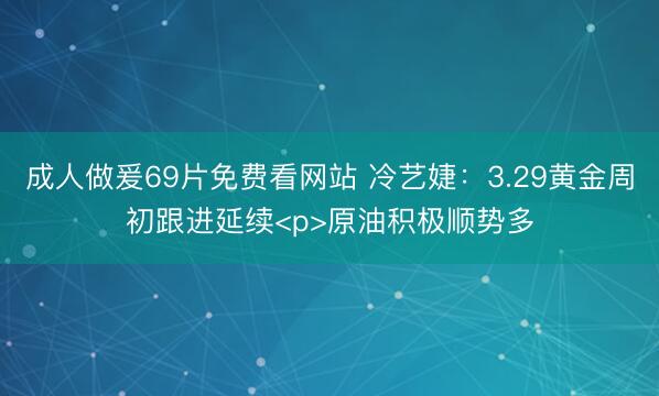 成人做爰69片免费看网站 冷艺婕：3.29黄金周初跟进延续<p>原油积极顺势多