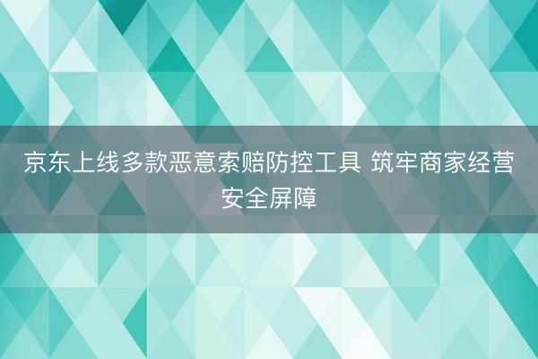 京东上线多款恶意索赔防控工具 筑牢商家经营安全屏障