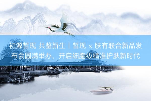 初源皙现 共鉴新生｜皙现 × 肤有联合新品发布会圆满举办，开启细胞级精准护肤新时代