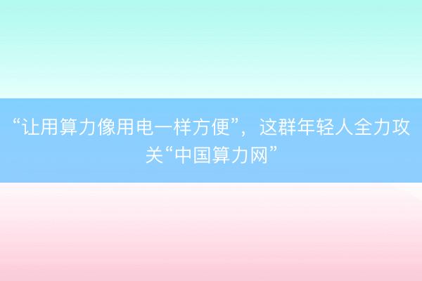 “让用算力像用电一样方便”，这群年轻人全力攻关“中国算力网”