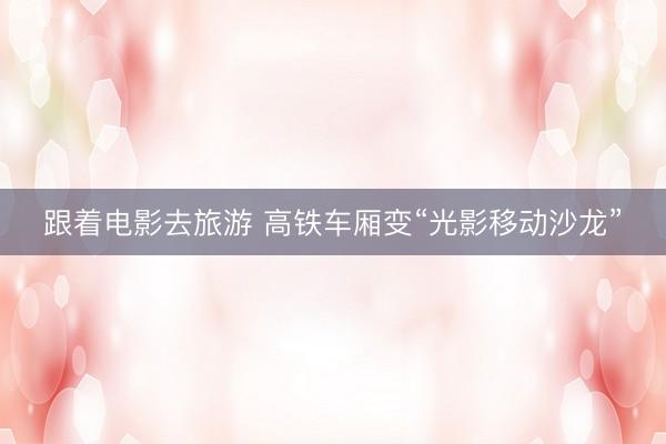 跟着电影去旅游 高铁车厢变“光影移动沙龙”