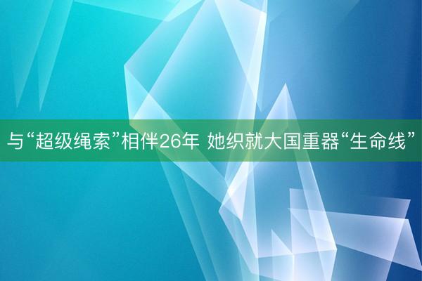 与“超级绳索”相伴26年 她织就大国重器“生命线”