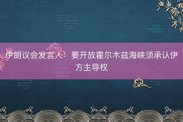 伊朗议会发言人：要开放霍尔木兹海峡须承认伊方主导权