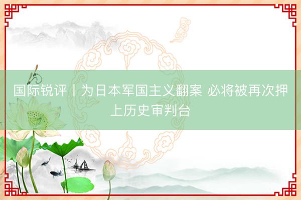 国际锐评丨为日本军国主义翻案 必将被再次押上历史审判台