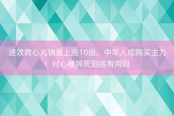 速效救心丸销量上涨10倍，中年人成购买主力！对心梗猝死到底有用吗