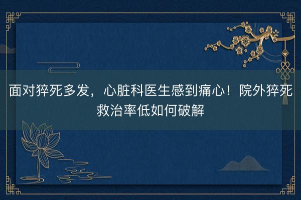 面对猝死多发，心脏科医生感到痛心！院外猝死救治率低如何破解