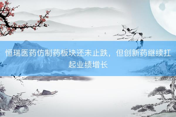 恒瑞医药仿制药板块还未止跌，但创新药继续扛起业绩增长