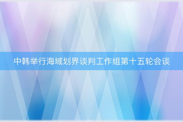 中韩举行海域划界谈判工作组第十五轮会谈