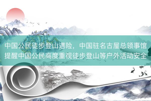 中国公民徒步登山遇险，中国驻名古屋总领事馆提醒中国公民高度重视徒步登山等户外活动安全