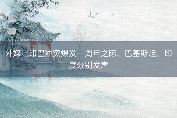 外媒：印巴冲突爆发一周年之际，巴基斯坦、印度分别发声