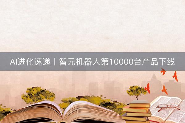 AI进化速递丨智元机器人第10000台产品下线