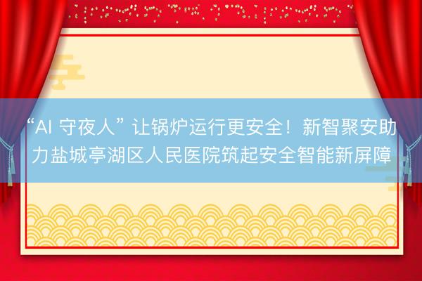 “AI 守夜人” 让锅炉运行更安全！新智聚安助力盐城亭湖区人民医院筑起安全智能新屏障