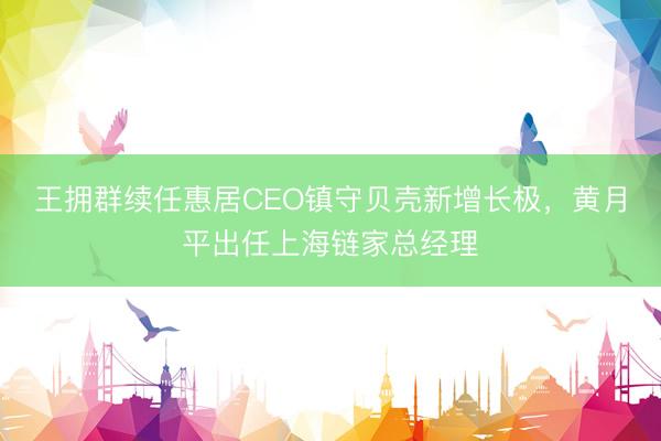 王拥群续任惠居CEO镇守贝壳新增长极，黄月平出任上海链家总经理