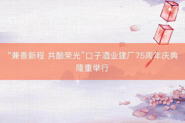 “兼香新程 共酿荣光”口子酒业建厂75周年庆典隆重举行