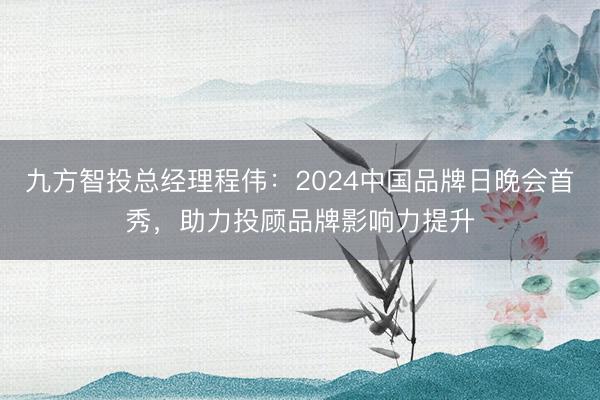 九方智投总经理程伟：2024中国品牌日晚会首秀，助力投顾品牌影响力提升