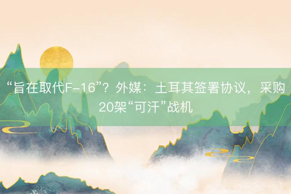 “旨在取代F-16”？外媒：土耳其签署协议，采购20架“可汗”战机