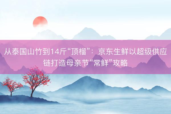 从泰国山竹到14斤“顶榴”：京东生鲜以超级供应链打造母亲节“常鲜”攻略