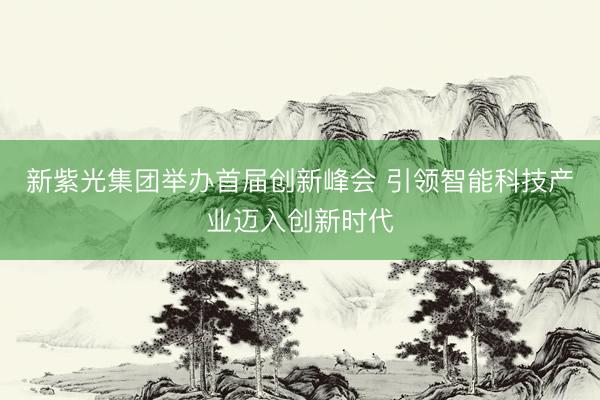 新紫光集团举办首届创新峰会 引领智能科技产业迈入创新时代