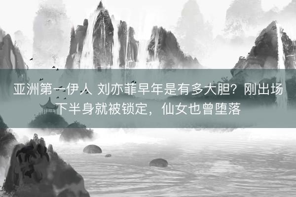亚洲第一伊人 刘亦菲早年是有多大胆?刚出场下半身就被锁定,仙女也曾堕落