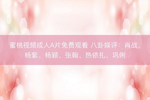 蜜桃视频成人A片免费观看 八卦娱评：肖战、杨紫、杨颖、张翰、热依扎、巩俐