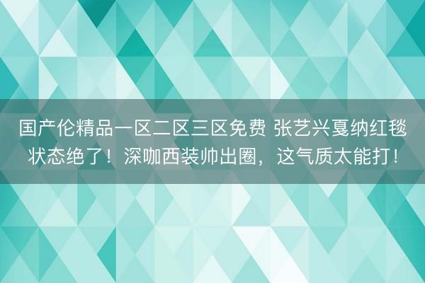 国产伦精品一区二区三区免费 张艺兴戛纳红毯状态绝了！深咖西装帅出圈，这气质太能打！