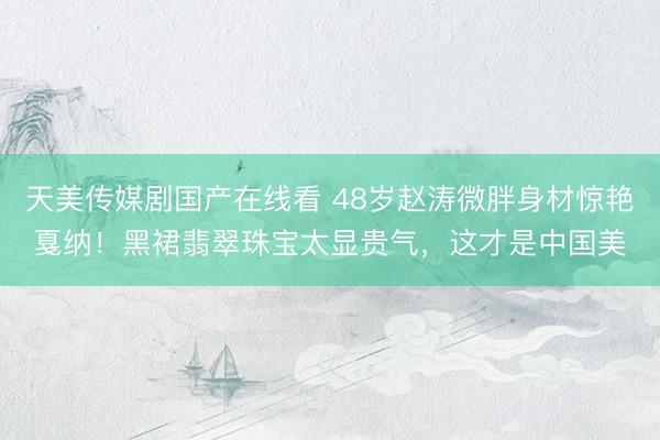 天美传媒剧国产在线看 48岁赵涛微胖身材惊艳戛纳！黑裙翡翠珠宝太显贵气，这才是中国美