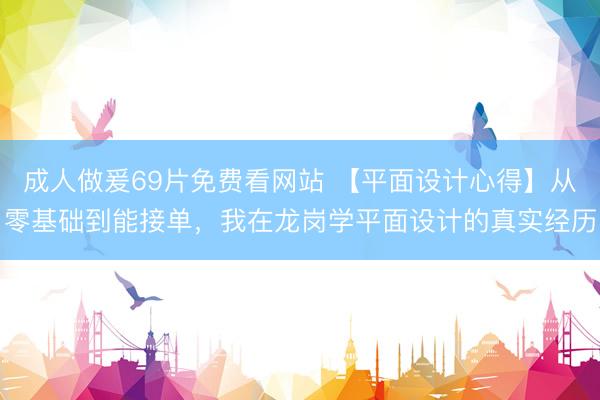 成人做爰69片免费看网站 【平面设计心得】从零基础到能接单，我在龙岗学平面设计的真实经历