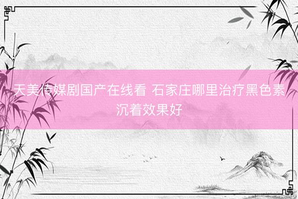 天美传媒剧国产在线看 石家庄哪里治疗黑色素沉着效果好