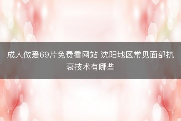 成人做爰69片免费看网站 沈阳地区常见面部抗衰技术有哪些