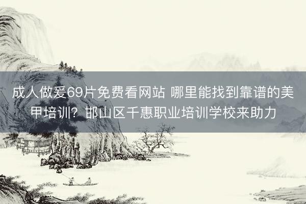 成人做爰69片免费看网站 哪里能找到靠谱的美甲培训？邯山区千惠职业培训学校来助力