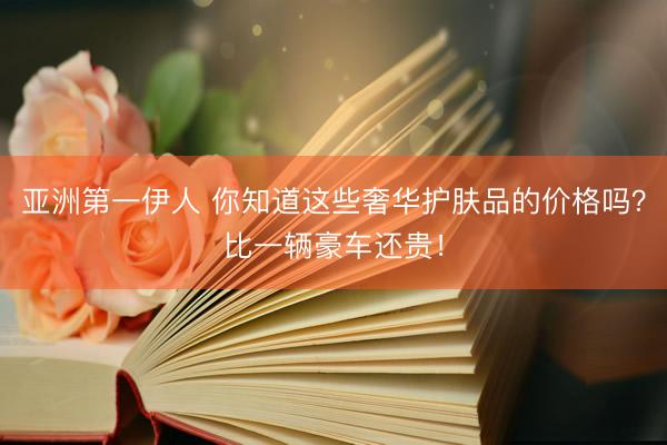 亚洲第一伊人 你知道这些奢华护肤品的价格吗?比一辆豪车还贵!