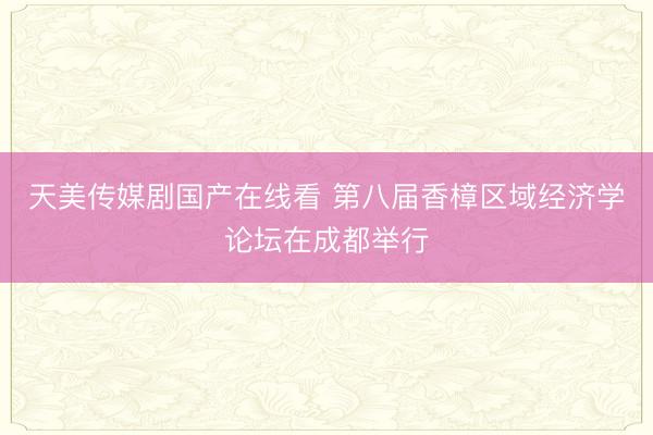 天美传媒剧国产在线看 第八届香樟区域经济学论坛在成都举行