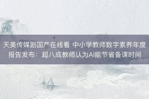 天美传媒剧国产在线看 中小学教师数字素养年度报告发布：超八成教师认为AI能节省备课时间