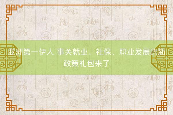 亚洲第一伊人 事关就业、社保、职业发展的新政策礼包来了